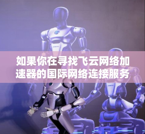 如果你在寻找飞云网络加速器的国际网络连接服务，可以访问飞云网络的官方网站，查看他们提供的国际网络连接模块和相关服务。同时，关注飞云网络的官方新闻或用户评价，了解他们在国际市场的表现和使用体验