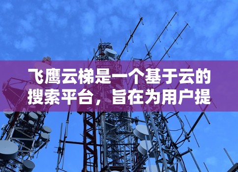 飞鹰云梯是一个基于云的搜索平台,旨在为用户提供高效、便捷的搜索和筛选功能。如果你正在寻找相关资料或信息,飞鹰云梯可能是一个不错的选择。以下是一些可能的搜索选项和功能推荐 飞鹰云梯是一个基于云的搜索平台,旨在为用户提供高效、便捷的搜索和筛选功能。如果你正在寻找相关资料或信息,飞鹰云梯可能是一个不错的选择。以下是一些可能的搜索选项和功能推荐