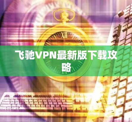 飞驰VPN最新版下载攻略 飞驰VPN最新版下载攻略