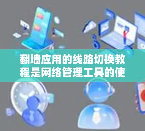 翻墙应用的线路切换教程是网络管理工具的使用指南，旨在帮助用户灵活配置网络安全防护功能。以下是详细的步骤说明