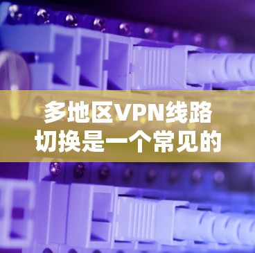 多地区VPN线路切换是一个常见的问题，尤其是在使用网络时，用户可能会遇到无法前往特定地区访问多地区的视频、文档或文件的问题。以下是解决这一问题的常见方法和步骤
