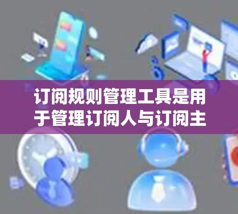 订阅规则管理工具是用于管理订阅人与订阅主之间的订阅规则的系统，旨在自动化订阅流程，提高效率。以下是详细的步骤和建议