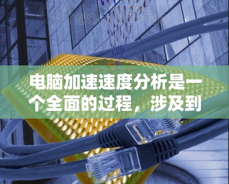 电脑加速速度分析是一个全面的过程，涉及到多个硬件组件的测试和优化。以下是详细的步骤指南，帮助您全面评估电脑的加速速度