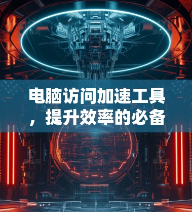电脑访问加速工具，提升效率的必备小工具