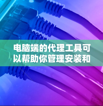 电脑端的代理工具可以帮助你管理安装和配置电脑，优化性能，处理文件和数据。以下是一些推荐的代理工具，每个工具都有其独特的功能和适用场景