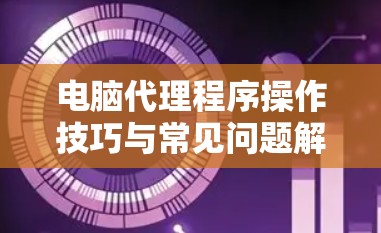 电脑代理程序操作技巧与常见问题解答 电脑代理程序操作技巧与常见问题解答