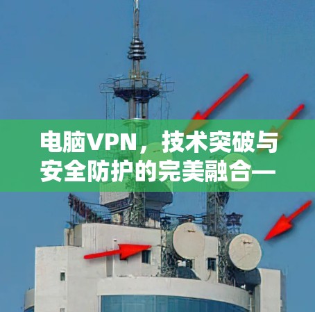 电脑VPN，技术突破与安全防护的完美融合—从加密到反垃圾，从防护到优化，为你的网络环境保驾护航