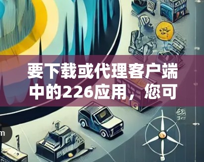 要下载或代理客户端中的226应用，您可以按照以下步骤操作