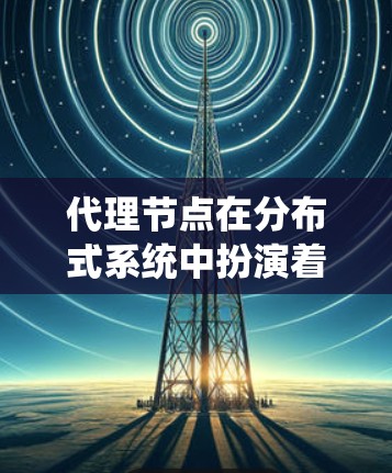 代理节点在分布式系统中扮演着关键角色，特别是在处理和数据传输方面。以下是对代理节点的详细分析