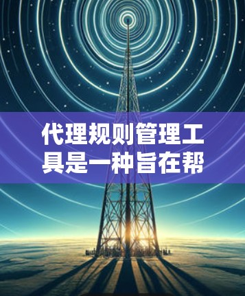 代理规则管理工具是一种旨在帮助用户高效管理代理规则的软件。以下是对该工具的详细总结和总结