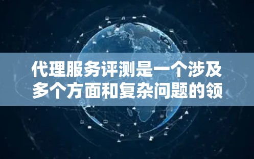 代理服务评测是一个涉及多个方面和复杂问题的领域，以下是撰写代理服务评测排行文章的详细步骤