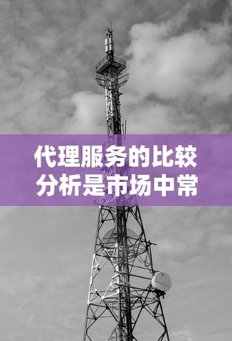 代理服务的比较分析是市场中常见的问题，用户可能在寻找适合自己的代理服务，或者在评估不同代理服务的优缺点。以下是对代理服务比较分析的详细内容