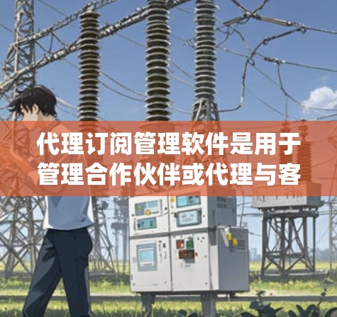 代理订阅管理软件是用于管理合作伙伴或代理与客户之间的订阅关系的工具，帮助企业在处理订阅需求、提供支持和监控客户行为方面发挥作用。以下是对代理订阅管理软件的系统性总结