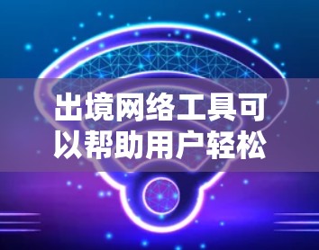 出境网络工具可以帮助用户轻松访问和获取网络资源，包括学术论文、新闻和视频内容。以下是一些常见的出境网络工具