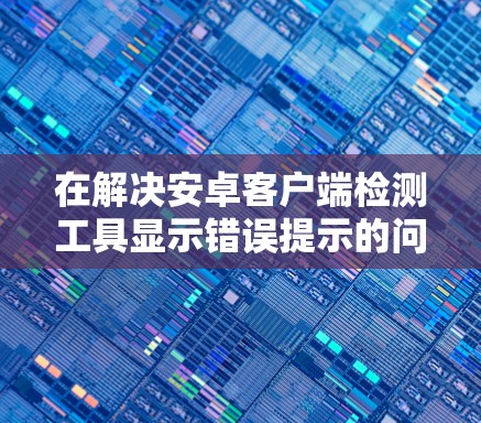 在解决安卓客户端检测工具显示错误提示的问题时,可以按照以下步骤进行 在解决安卓客户端检测工具显示错误提示的问题时,可以按照以下步骤进行