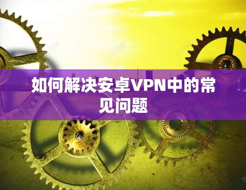 如何解决安卓VPN中的常见问题