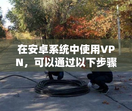 在安卓系统中使用VPN，可以通过以下步骤进行操作，确保安全和高效