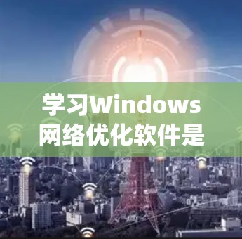 学习Windows网络优化软件是一个系统工程，涉及多个步骤和问题。以下是一个有条理的指南，帮助您系统地进行学习和应用
