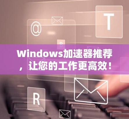 Windows加速器推荐,让您的工作更高效! Windows加速器推荐,让您的工作更高效!