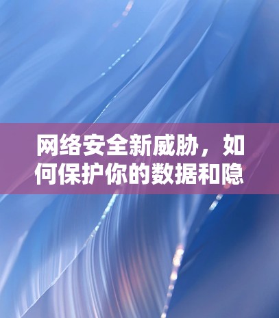 网络安全新威胁,如何保护你的数据和隐私? 网络安全新威胁,如何保护你的数据和隐私?