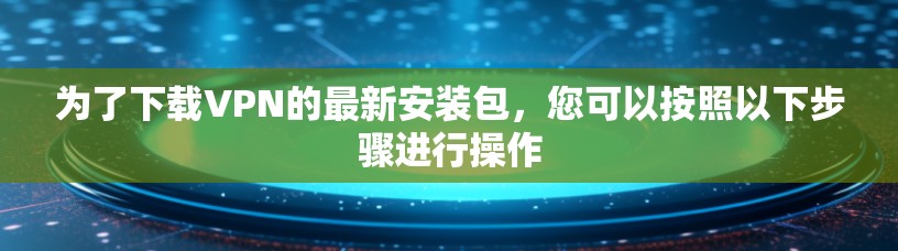 为了下载VPN的最新安装包,您可以按照以下步骤进行操作 为了下载VPN的最新安装包,您可以按照以下步骤进行操作