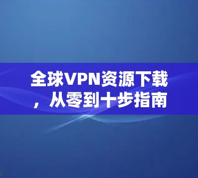 全球VPN资源下载,从零到十步指南 全球VPN资源下载,从零到十步指南