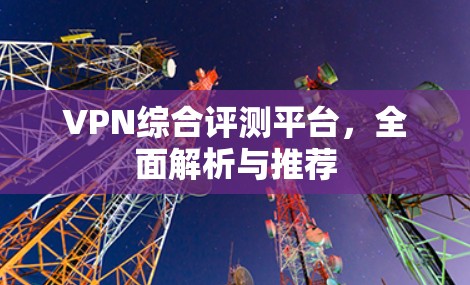 VPN综合评测平台,全面解析与推荐 VPN综合评测平台,全面解析与推荐