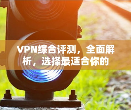 VPN综合评测，全面解析，选择最适合你的
