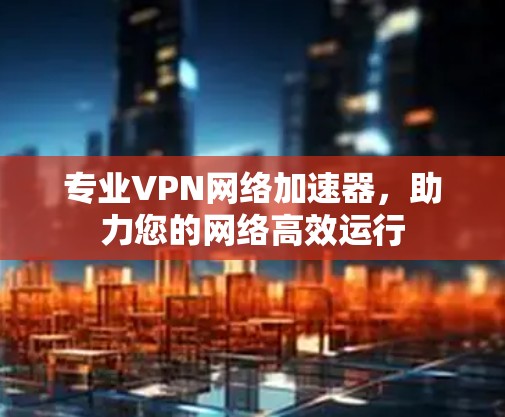 专业VPN网络加速器,助力您的网络高效运行 专业VPN网络加速器,助力您的网络高效运行