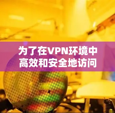 为了在VPN环境中高效和安全地访问内容，以下是一步步的建议