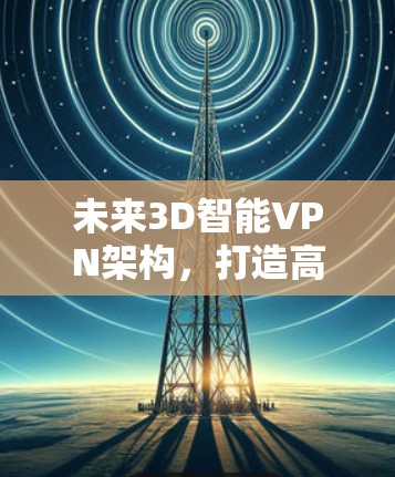 未来3D智能VPN架构,打造高效、安全的未来网络 未来3D智能VPN架构,打造高效、安全的未来网络