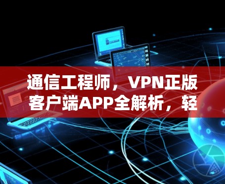 通信工程师，VPN正版客户端APP全解析，轻松连接全球网络