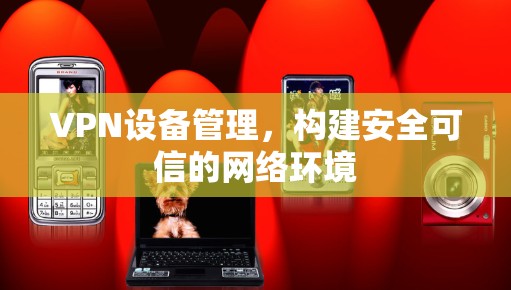 VPN设备管理,构建安全可信的网络环境 VPN设备管理,构建安全可信的网络环境