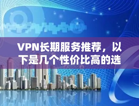 VPN长期服务推荐，以下是几个性价比高的选项，适合长期使用