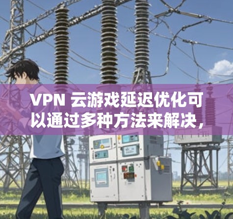 VPN 云游戏延迟优化可以通过多种方法来解决，以下是一些关键步骤和建议