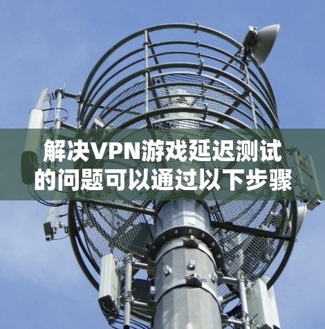 解决VPN游戏延迟测试的问题可以通过以下步骤进行