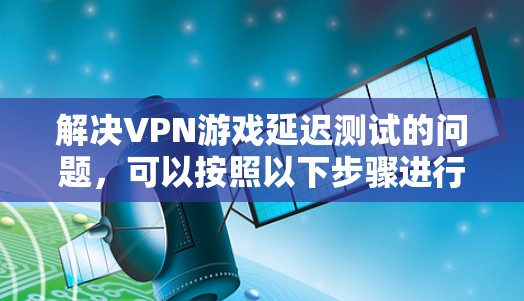 解决VPN游戏延迟测试的问题，可以按照以下步骤进行