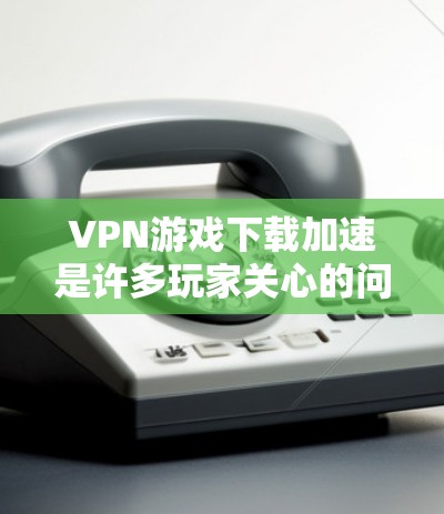 VPN游戏下载加速是许多玩家关心的问题，以下是几种常见的解决方法
