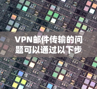 VPN邮件传输的问题可以通过以下步骤进行优化和解决