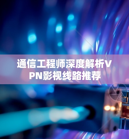通信工程师深度解析VPN影视线路推荐