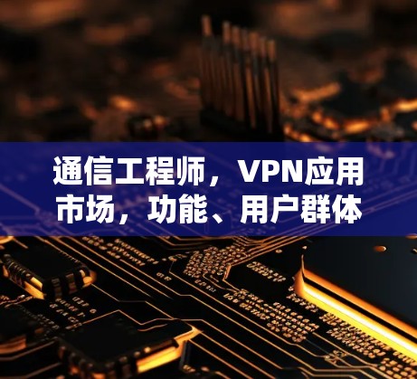 通信工程师，VPN应用市场，功能、用户群体及发展趋势解析