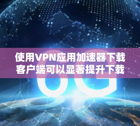 使用VPN应用加速器下载客户端可以显著提升下载速度。以下是详细的步骤和注意事项