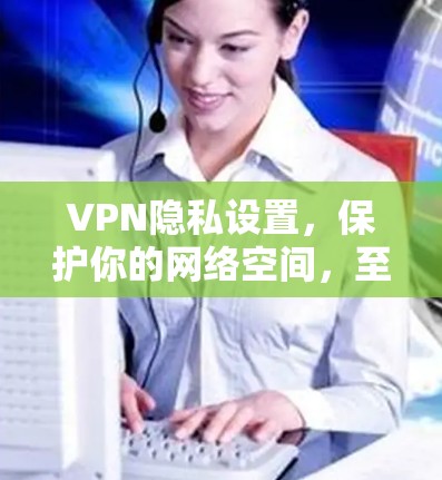 VPN隐私设置，保护你的网络空间，至关重要