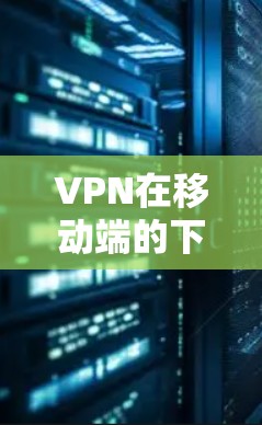 VPN在移动端的下载是一个常见的需求，因为用户希望在手机上使用VPN服务。以下是一些常见的VPN下载平台及其特点