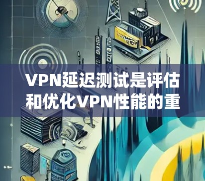 VPN延迟测试是评估和优化VPN性能的重要步骤，涉及多个关键方面，以下是对该问题的系统化解答