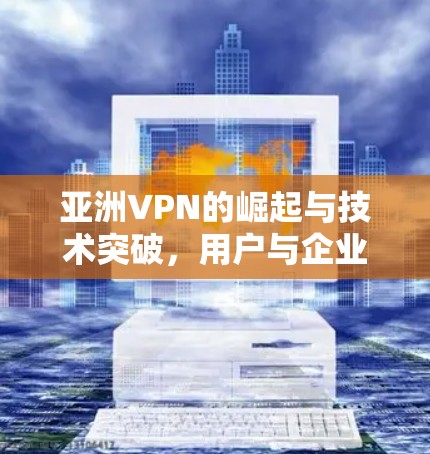 亚洲VPN的崛起与技术突破，用户与企业如何选择？