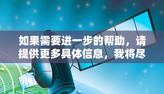 如果需要进一步的帮助,请提供更多具体信息,我将尽力提供准确的信息 如果需要进一步的帮助,请提供更多具体信息,我将尽力提供准确的信息