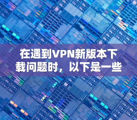 在遇到VPN新版本下载问题时，以下是一些关键步骤和建议，帮助你顺利解决问题