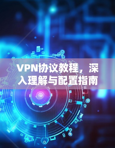 VPN协议教程,深入理解与配置指南 VPN协议教程,深入理解与配置指南