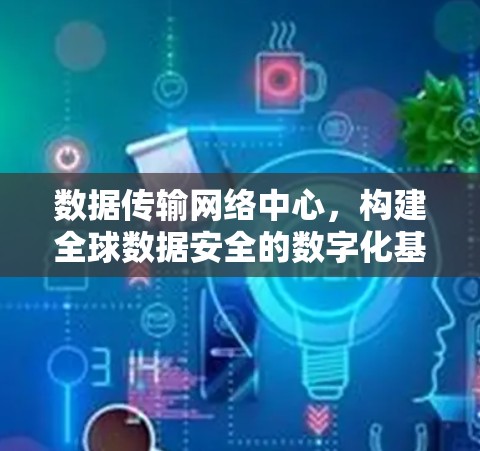 数据传输网络中心,构建全球数据安全的数字化基础设施 数据传输网络中心,构建全球数据安全的数字化基础设施